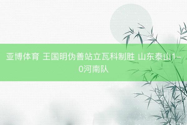 亚博体育 王国明伪善站立瓦科制胜 山东泰山1-0河南队