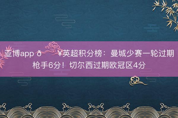亚博app 🔥英超积分榜：曼城少赛一轮过期枪手6分！切尔西过期欧冠区4分
