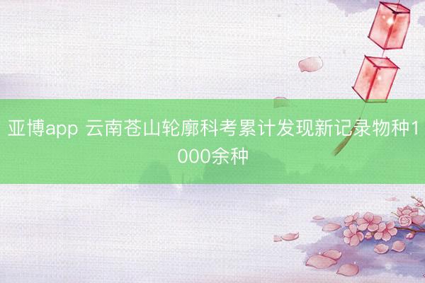 亚博app 云南苍山轮廓科考累计发现新记录物种1000余种