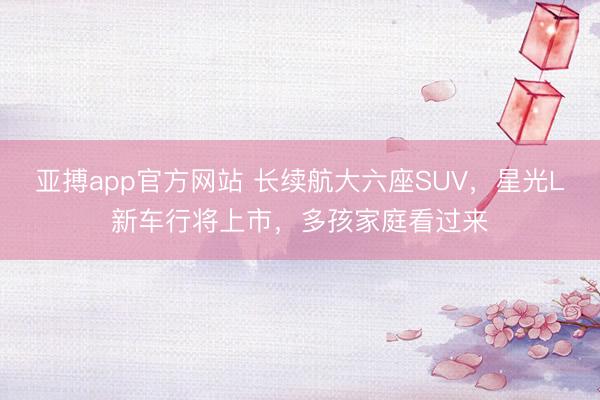 亚搏app官方网站 长续航大六座SUV，星光L新车行将上市，多孩家庭看过来