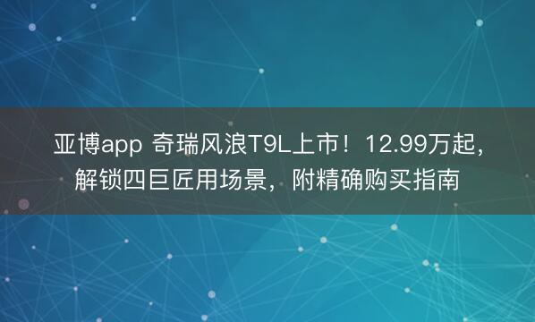 亚博app 奇瑞风浪T9L上市！12.99万起，解锁四巨匠用场景，附精确购买指南