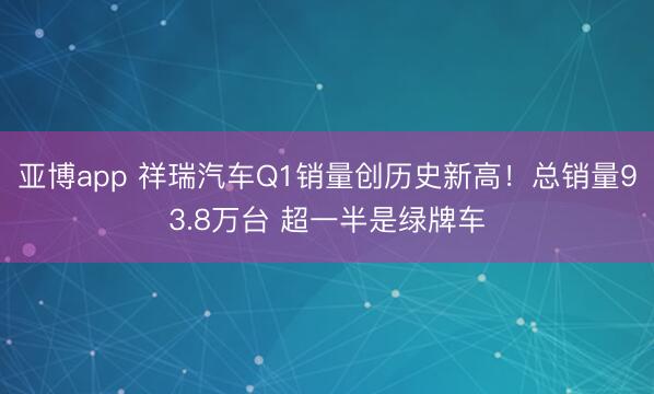 亚博app 祥瑞汽车Q1销量创历史新高！总销量93.8万台 超一半是绿牌车