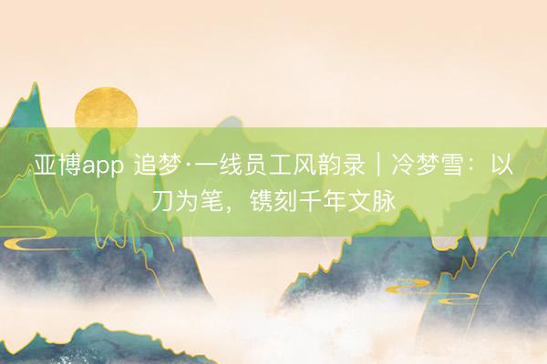 亚博app 追梦·一线员工风韵录｜冷梦雪：以刀为笔，镌刻千年文脉
