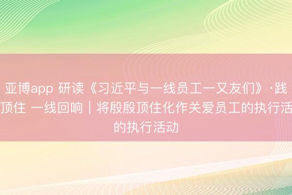 亚博app 研读《习近平与一线员工一又友们》·践行顶住 一线回响|将殷殷顶住化作关爱员工的执行活动