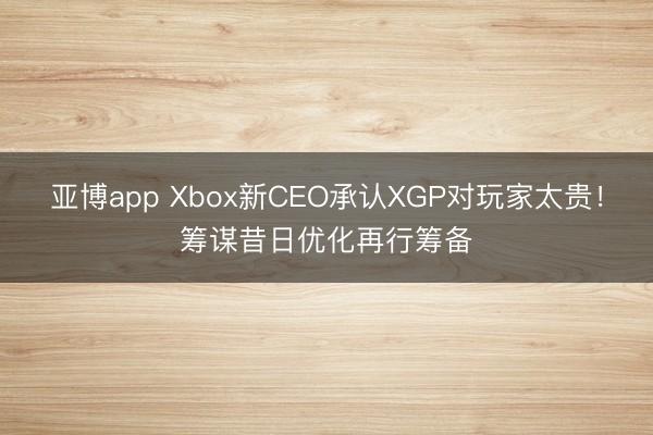 亚博app Xbox新CEO承认XGP对玩家太贵！筹谋昔日优化再行筹备
