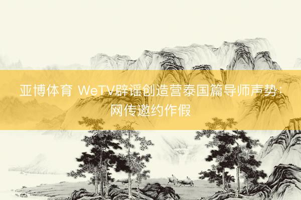 亚博体育 WeTV辟谣创造营泰国篇导师声势：网传邀约作假