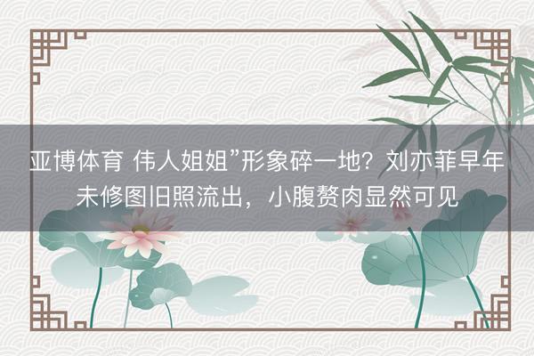 亚博体育 伟人姐姐”形象碎一地?刘亦菲早年未修图旧照流出,小腹赘肉显然可见