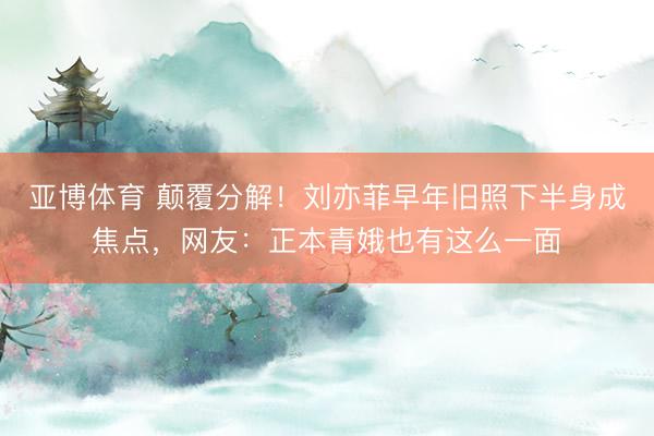 亚博体育 颠覆分解!刘亦菲早年旧照下半身成焦点,网友:正本青娥也有这么一面