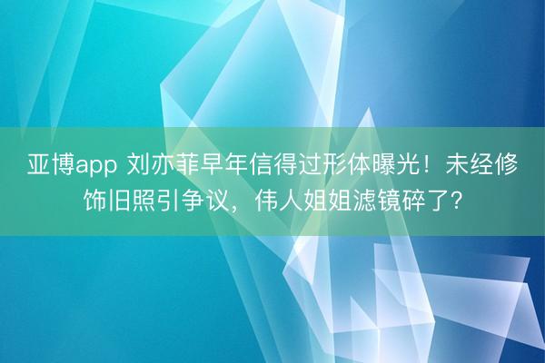 亚博app 刘亦菲早年信得过形体曝光！未经修饰旧照引争议，伟人姐姐滤镜碎了？