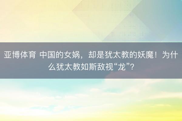 亚博体育 中国的女娲，却是犹太教的妖魔！为什么犹太教如斯敌视“龙”？