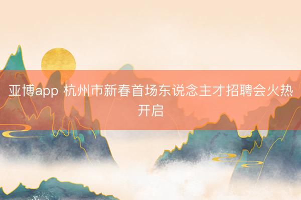 亚博app 杭州市新春首场东说念主才招聘会火热开启