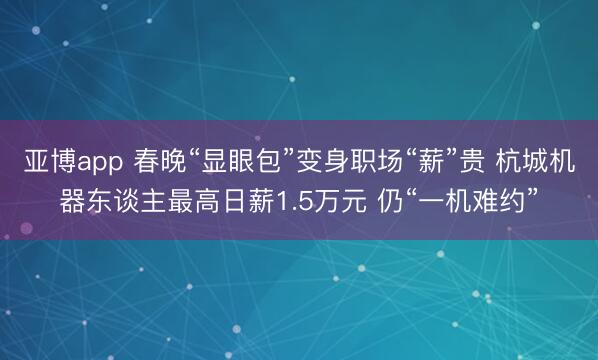 亚博app 春晚“显眼包”变身职场“薪”贵 杭城机器东谈主最高日薪1.5万元 仍“一机难约”