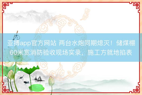 亚搏app官方网站 两台水炮同期熄灭！储煤棚60米宽消防验收现场实录，施工方就地掐表
