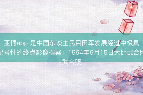 亚博app 是中国东谈主民目田军发展经过中极具记号性的终点影像档案：1964年6月15日大比武合照