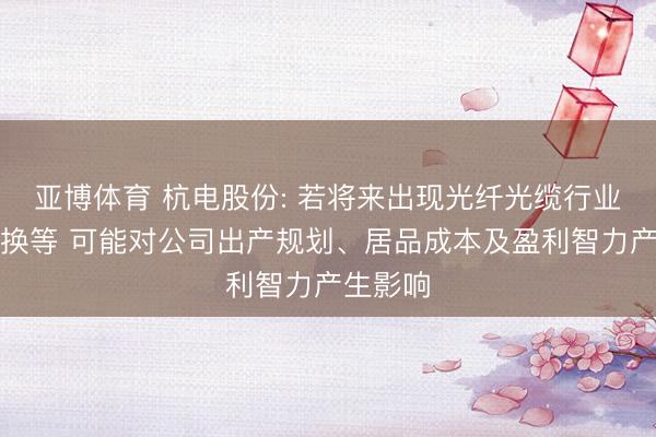 亚博体育 杭电股份: 若将来出现光纤光缆行业战略退换等 可能对公司出产规划、居品成本及盈利智力产生影响