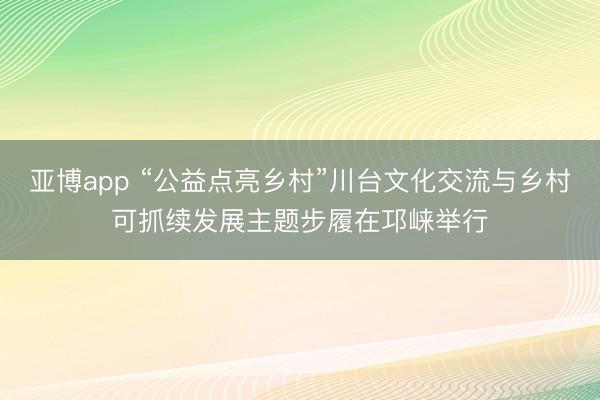 亚博app “公益点亮乡村”川台文化交流与乡村可抓续发展主题步履在邛崃举行