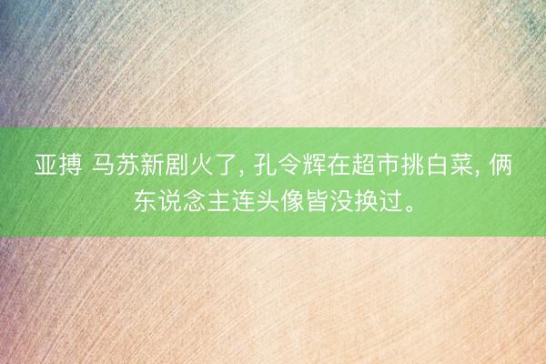 亚搏 马苏新剧火了， 孔令辉在超市挑白菜， 俩东说念主连头像皆没换过。