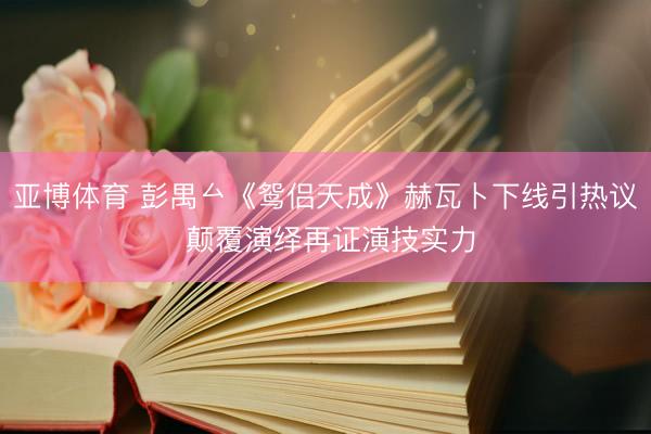 亚博体育 彭禺厶《鸳侣天成》赫瓦卜下线引热议 颠覆演绎再证演技实力