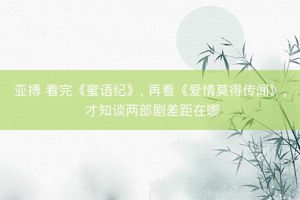 亚搏 看完《蜜语纪》， 再看《爱情莫得传闻》， 才知谈两部剧差距在哪