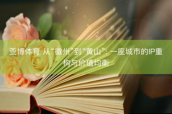 亚博体育 从“徽州”到“黄山”: 一座城市的IP重构与价值均衡