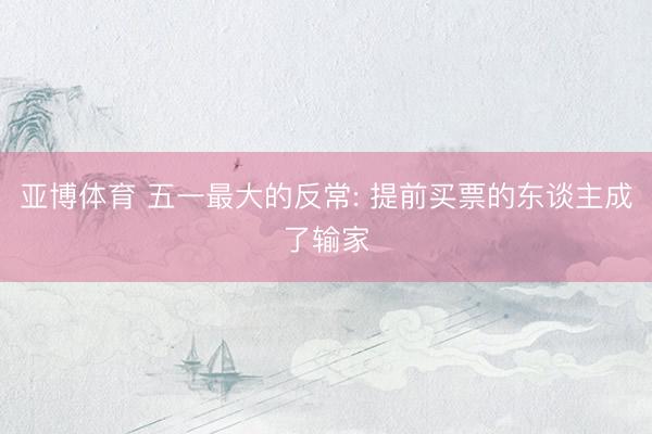 亚博体育 五一最大的反常: 提前买票的东谈主成了输家