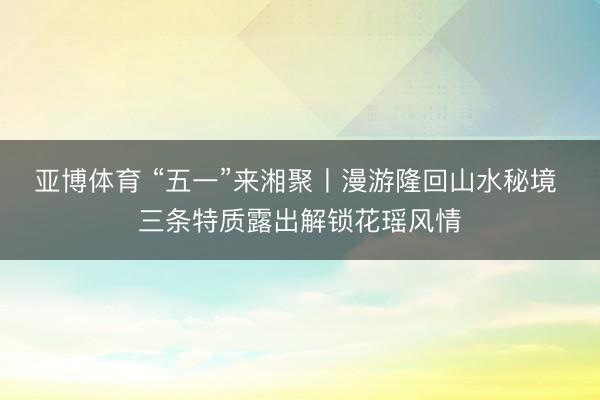 亚博体育 “五一”来湘聚丨漫游隆回山水秘境 三条特质露出解锁花瑶风情