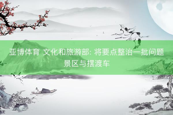 亚博体育 文化和旅游部: 将要点整治一批问题景区与摆渡车