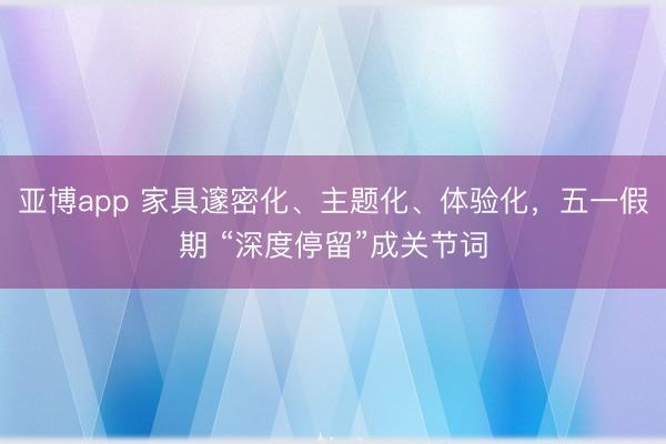 亚博app 家具邃密化、主题化、体验化，五一假期 “深度停留”成关节词