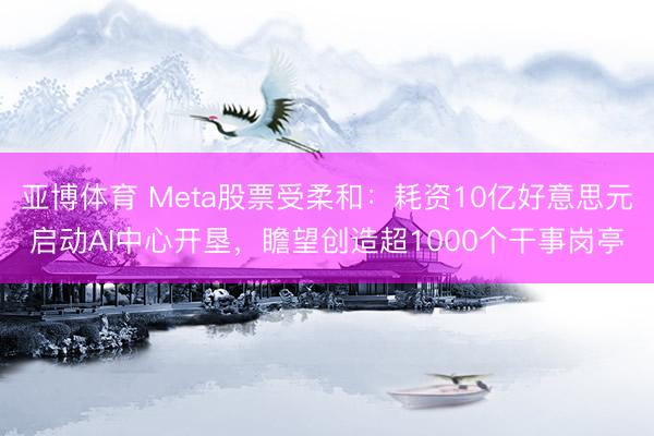 亚博体育 Meta股票受柔和：耗资10亿好意思元启动AI中心开垦，瞻望创造超1000个干事岗亭