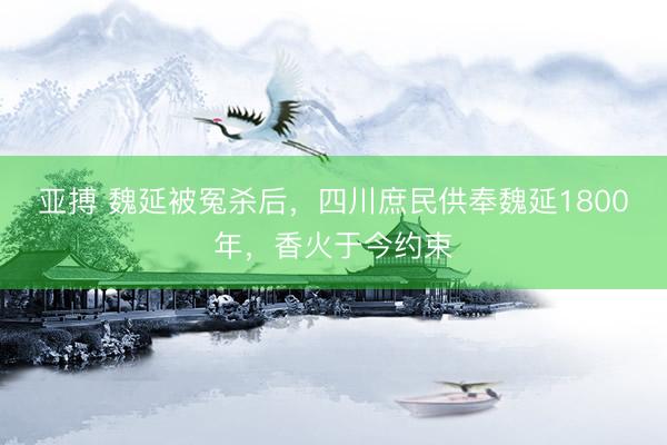 亚搏 魏延被冤杀后，四川庶民供奉魏延1800年，香火于今约束