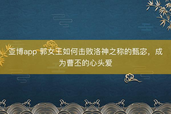 亚博app 郭女王如何击败洛神之称的甄宓，成为曹丕的心头爱