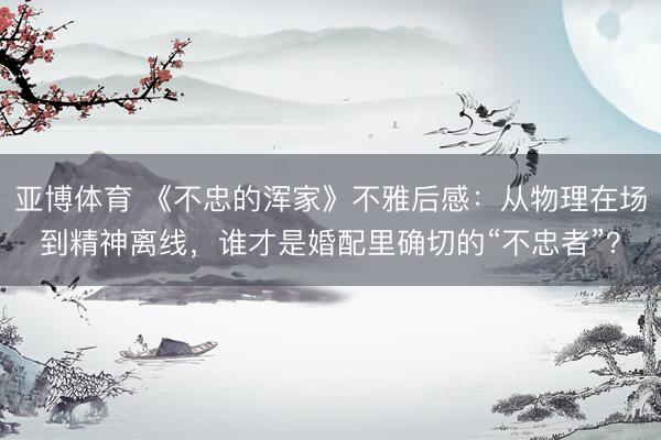 亚博体育 《不忠的浑家》不雅后感：从物理在场到精神离线，谁才是婚配里确切的“不忠者”？