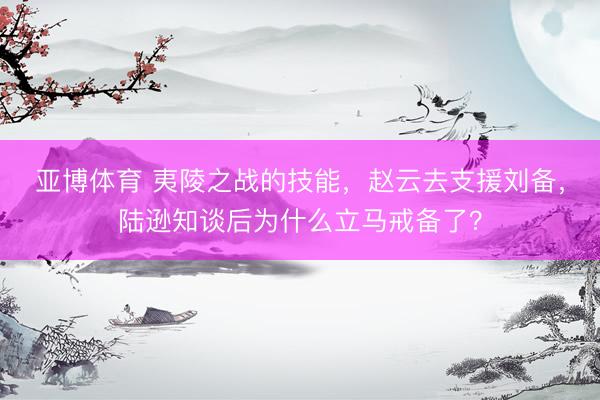 亚博体育 夷陵之战的技能，赵云去支援刘备，陆逊知谈后为什么立马戒备了？