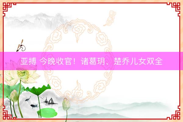 亚搏 今晚收官！诸葛玥、楚乔儿女双全