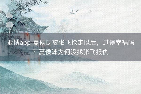 亚博app 夏侯氏被张飞抢走以后，过得幸福吗？夏侯渊为何没找张飞报仇