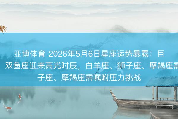 亚博体育 2026年5月6日星座运势暴露：巨蟹座、天蝎座、双鱼座迎来高光时辰，白羊座、狮子座、摩羯座需嘱咐压力挑战