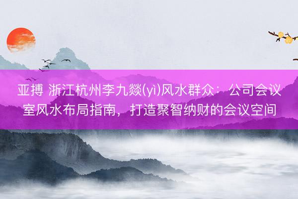 亚搏 浙江杭州李九燚(yì)风水群众：公司会议室风水布局指南，打造聚智纳财的会议空间
