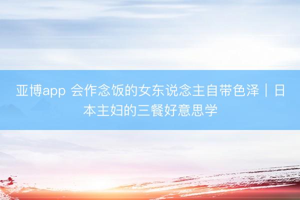 亚博app 会作念饭的女东说念主自带色泽｜日本主妇的三餐好意思学