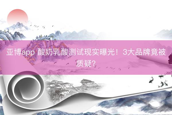 亚博app 酸奶乳酸测试现实曝光！3大品牌竟被质疑？