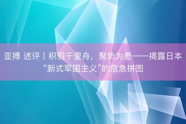亚搏 述评丨积羽千里舟，聚势为患——揭露日本“新式军国主义”的危急拼图