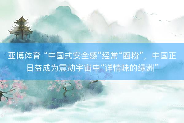 亚博体育 “中国式安全感”经常“圈粉”，中国正日益成为震动宇宙中“详情味的绿洲”