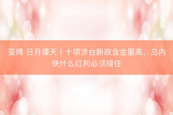 亚搏 日月谭天丨十项涉台新政含金量高，岛内快什么红利必须接住