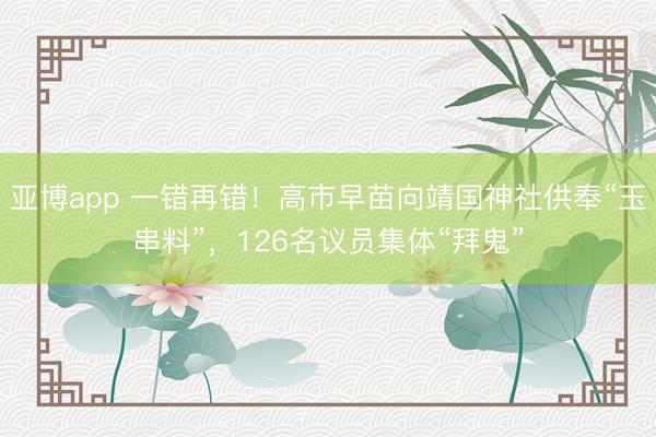 亚博app 一错再错！高市早苗向靖国神社供奉“玉串料”，126名议员集体“拜鬼”