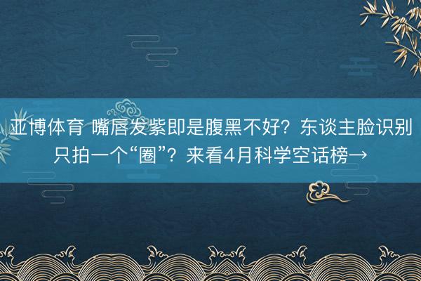 亚博体育 嘴唇发紫即是腹黑不好？东谈主脸识别只拍一个“圈”？来看4月科学空话榜→