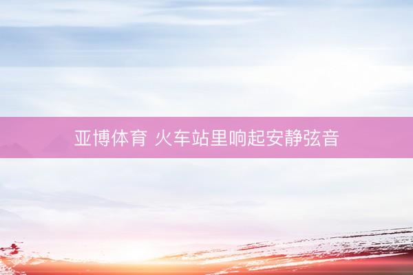 亚博体育 火车站里响起安静弦音