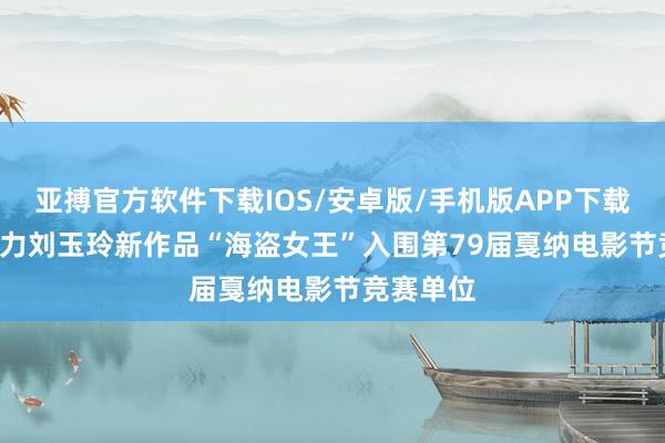亚搏官方软件下载IOS/安卓版/手机版APP下载 PICO助力刘玉玲新作品“海盗女王”入围第79届戛纳电影节竞赛单位