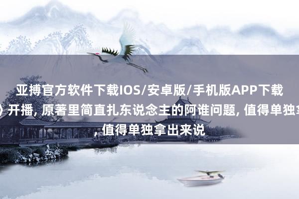 亚搏官方软件下载IOS/安卓版/手机版APP下载 《主角》开播， 原著里简直扎东说念主的阿谁问题， 值得单独拿出来说