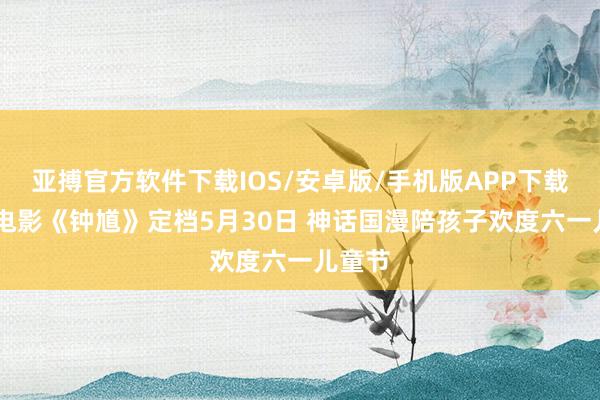 亚搏官方软件下载IOS/安卓版/手机版APP下载 动画电影《钟馗》定档5月30日 神话国漫陪孩子欢度六一儿童节