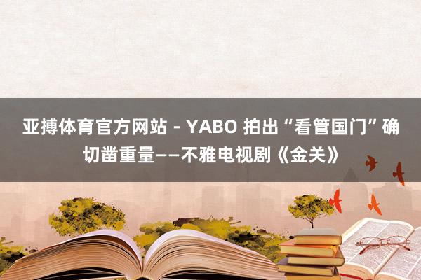 亚搏体育官方网站 - YABO 拍出“看管国门”确切凿重量——不雅电视剧《金关》