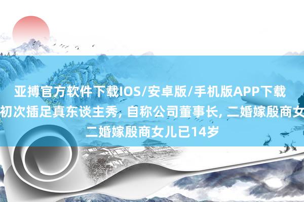 亚搏官方软件下载IOS/安卓版/手机版APP下载 58岁周涛初次插足真东谈主秀， 自称公司董事长， 二婚嫁殷商女儿已14岁